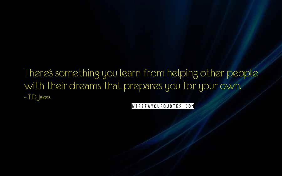 T.D. Jakes Quotes: There's something you learn from helping other people with their dreams that prepares you for your own.