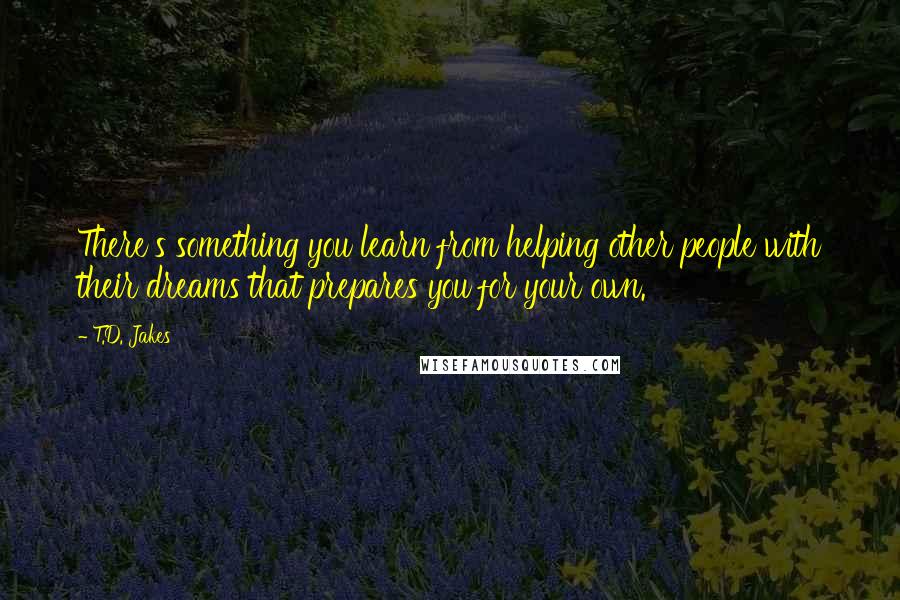 T.D. Jakes Quotes: There's something you learn from helping other people with their dreams that prepares you for your own.