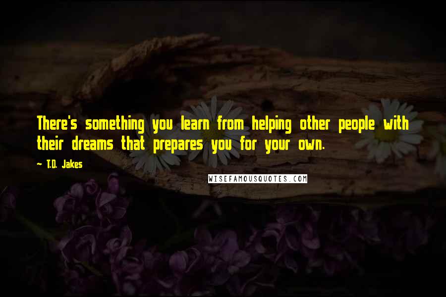 T.D. Jakes Quotes: There's something you learn from helping other people with their dreams that prepares you for your own.