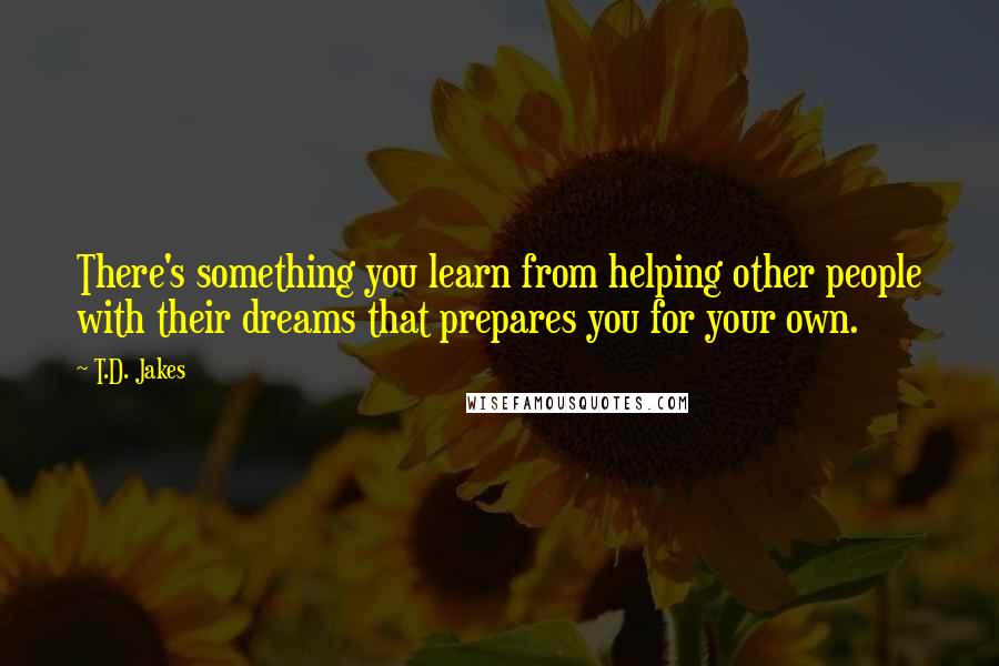 T.D. Jakes Quotes: There's something you learn from helping other people with their dreams that prepares you for your own.