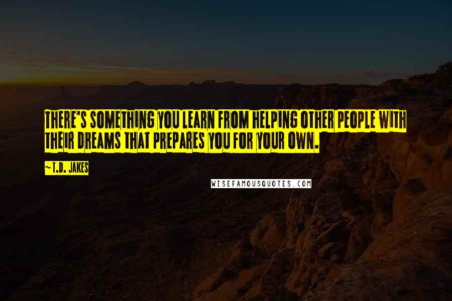 T.D. Jakes Quotes: There's something you learn from helping other people with their dreams that prepares you for your own.