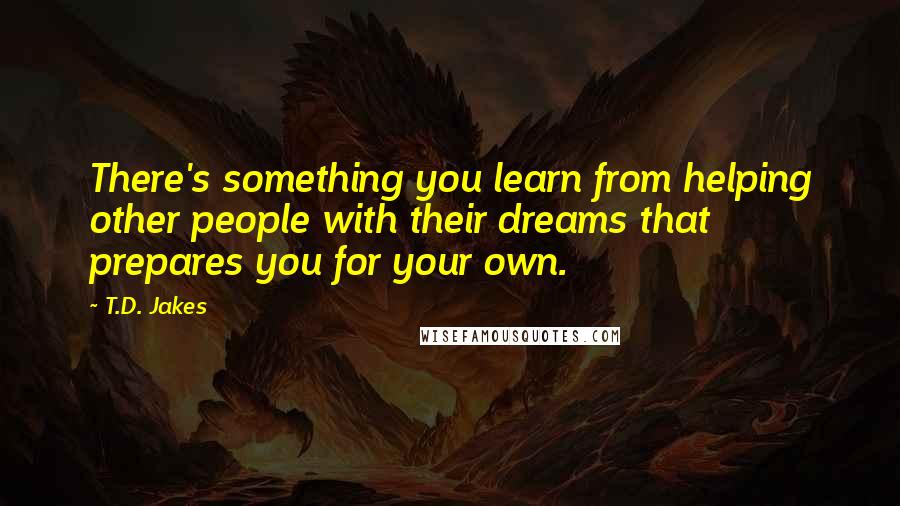 T.D. Jakes Quotes: There's something you learn from helping other people with their dreams that prepares you for your own.