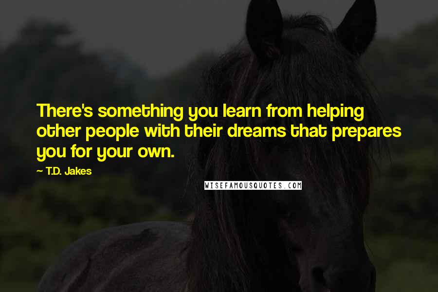 T.D. Jakes Quotes: There's something you learn from helping other people with their dreams that prepares you for your own.