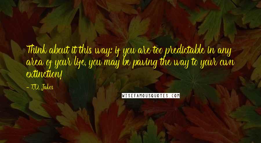 T.D. Jakes Quotes: Think about it this way: if you are too predictable in any area of your life, you may be paving the way to your own extinction!