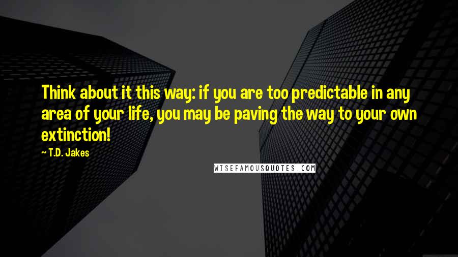 T.D. Jakes Quotes: Think about it this way: if you are too predictable in any area of your life, you may be paving the way to your own extinction!