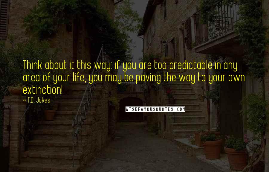 T.D. Jakes Quotes: Think about it this way: if you are too predictable in any area of your life, you may be paving the way to your own extinction!