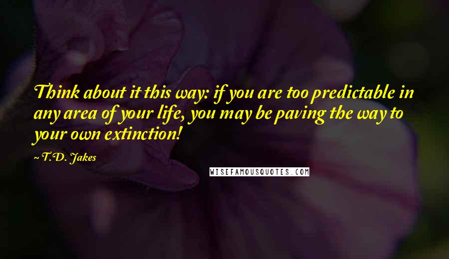 T.D. Jakes Quotes: Think about it this way: if you are too predictable in any area of your life, you may be paving the way to your own extinction!