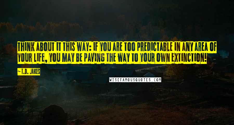 T.D. Jakes Quotes: Think about it this way: if you are too predictable in any area of your life, you may be paving the way to your own extinction!