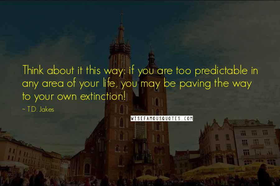 T.D. Jakes Quotes: Think about it this way: if you are too predictable in any area of your life, you may be paving the way to your own extinction!