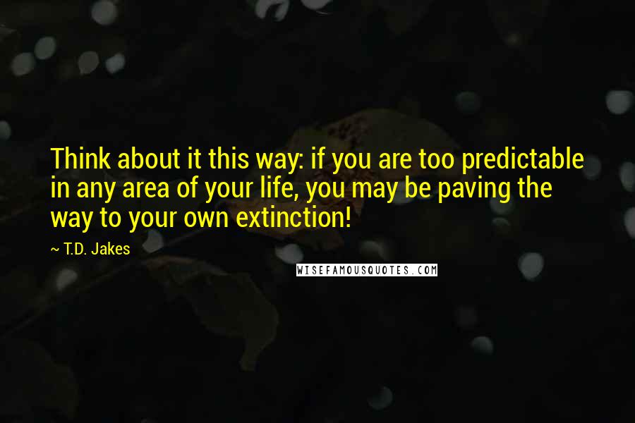 T.D. Jakes Quotes: Think about it this way: if you are too predictable in any area of your life, you may be paving the way to your own extinction!