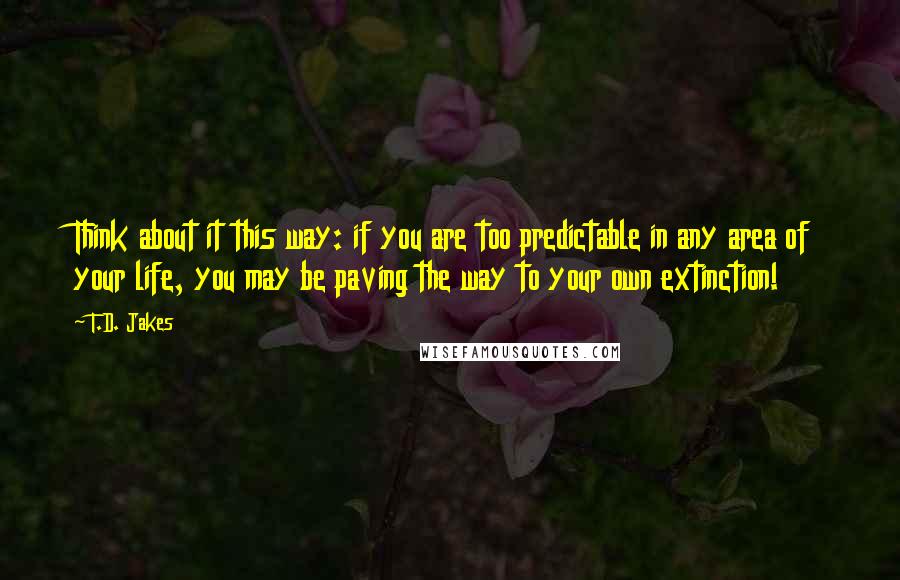 T.D. Jakes Quotes: Think about it this way: if you are too predictable in any area of your life, you may be paving the way to your own extinction!