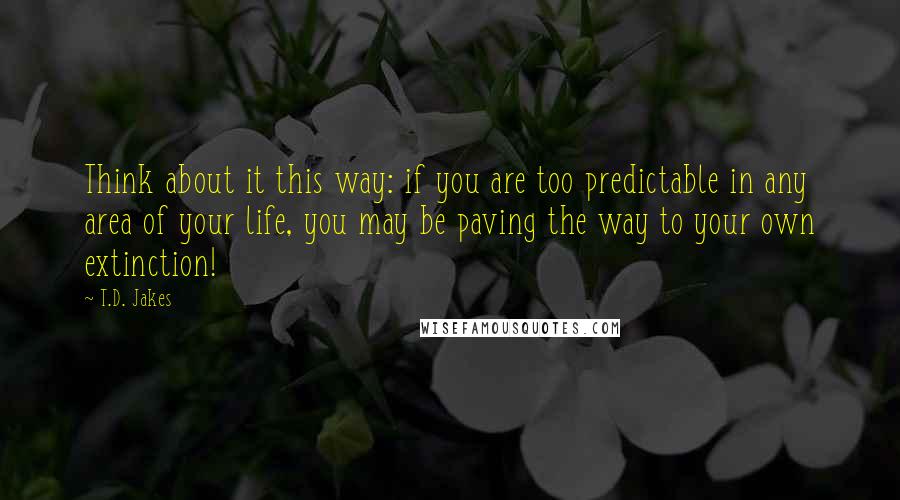 T.D. Jakes Quotes: Think about it this way: if you are too predictable in any area of your life, you may be paving the way to your own extinction!