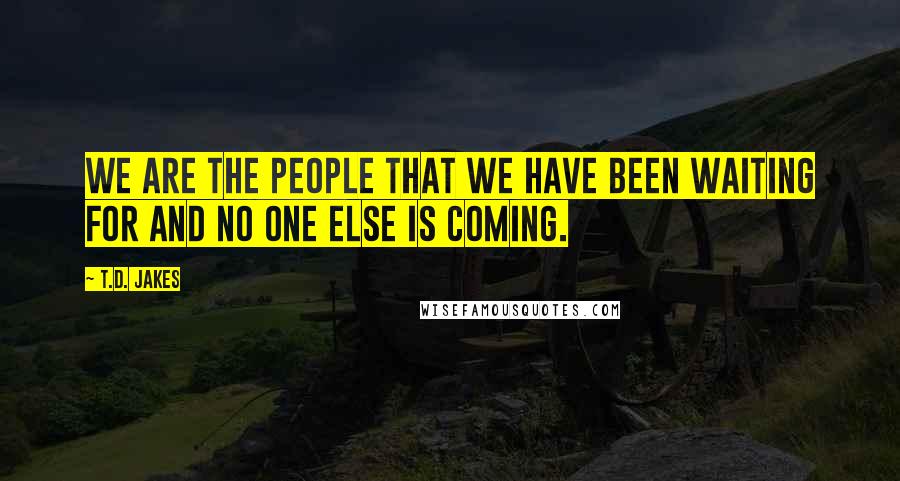 T.D. Jakes Quotes: We are the people that we have been waiting for and no one else is coming.