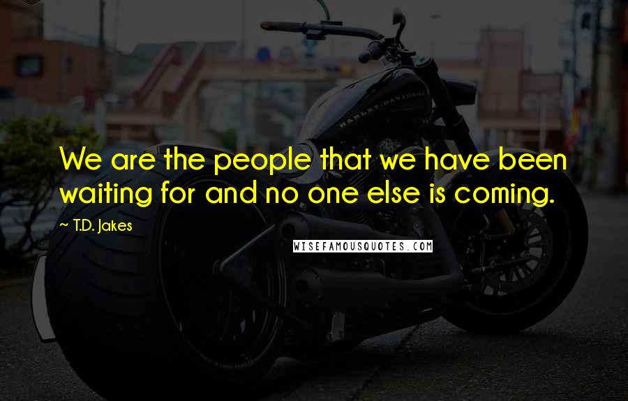 T.D. Jakes Quotes: We are the people that we have been waiting for and no one else is coming.