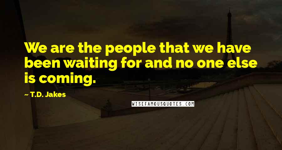 T.D. Jakes Quotes: We are the people that we have been waiting for and no one else is coming.