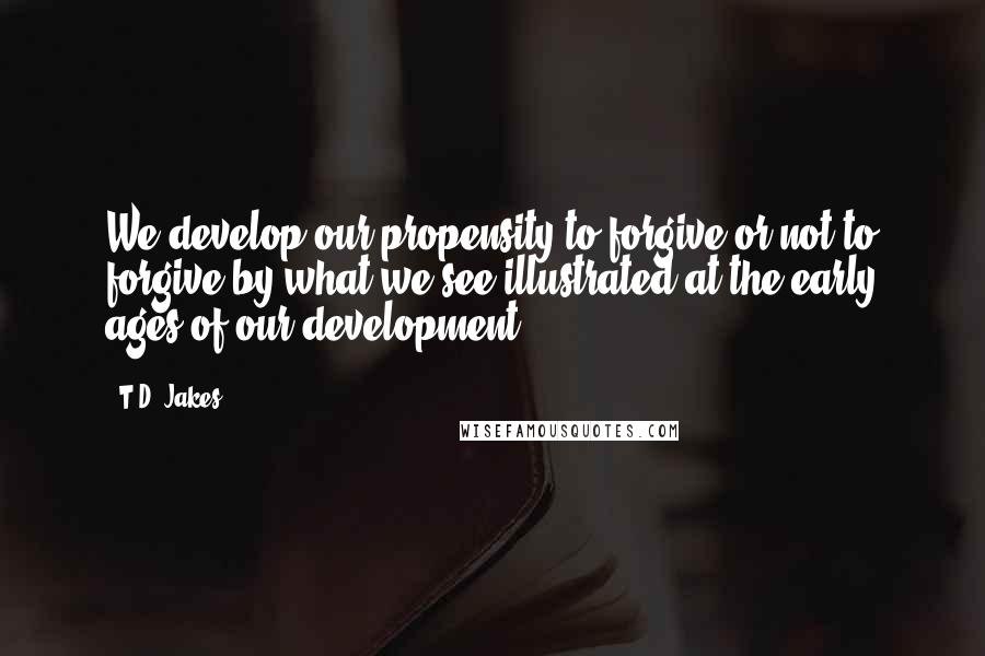 T.D. Jakes Quotes: We develop our propensity to forgive or not to forgive by what we see illustrated at the early ages of our development.