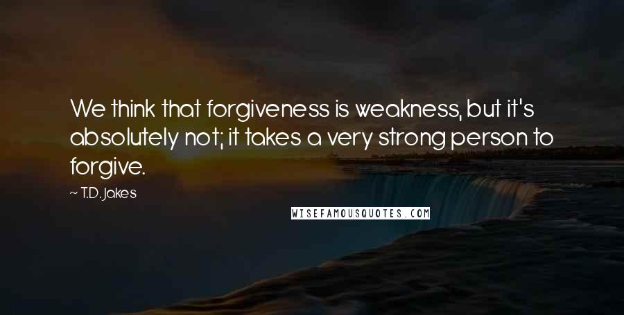 T.D. Jakes Quotes: We think that forgiveness is weakness, but it's absolutely not; it takes a very strong person to forgive.