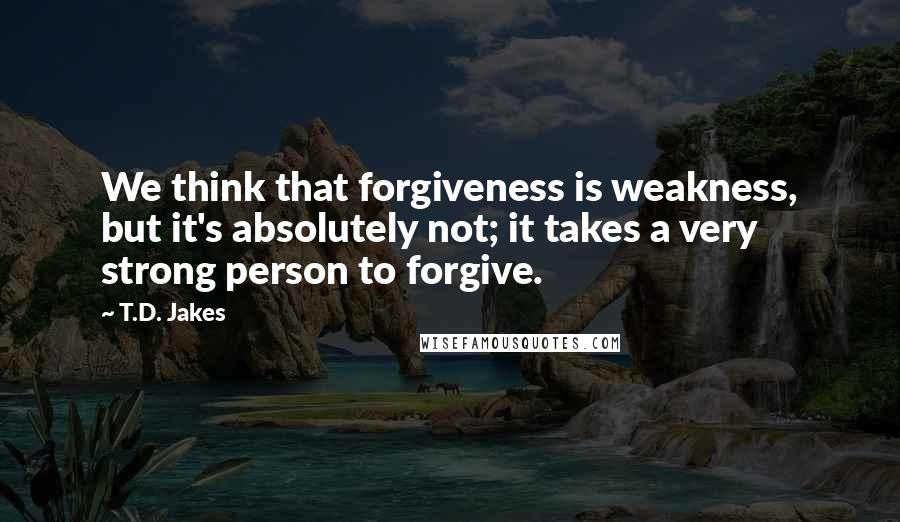 T.D. Jakes Quotes: We think that forgiveness is weakness, but it's absolutely not; it takes a very strong person to forgive.
