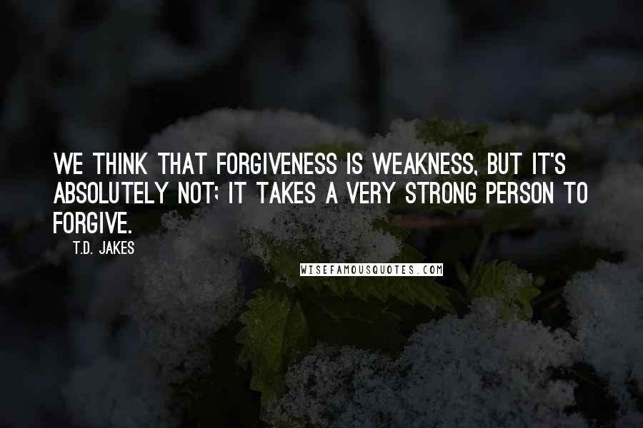 T.D. Jakes Quotes: We think that forgiveness is weakness, but it's absolutely not; it takes a very strong person to forgive.