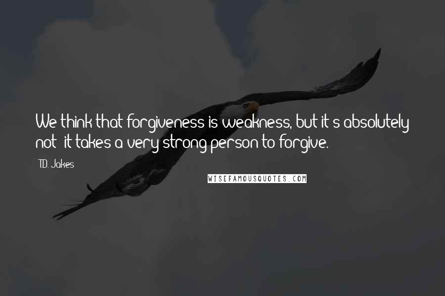 T.D. Jakes Quotes: We think that forgiveness is weakness, but it's absolutely not; it takes a very strong person to forgive.