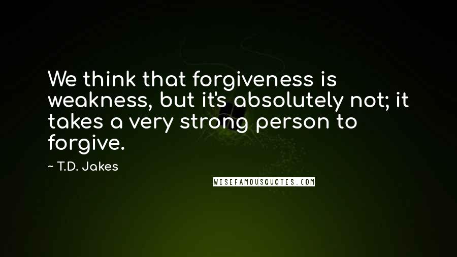 T.D. Jakes Quotes: We think that forgiveness is weakness, but it's absolutely not; it takes a very strong person to forgive.