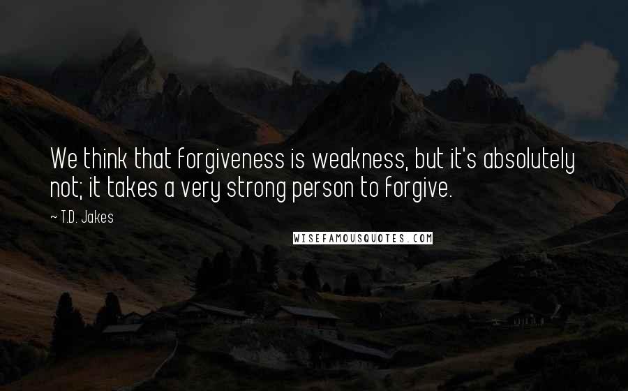 T.D. Jakes Quotes: We think that forgiveness is weakness, but it's absolutely not; it takes a very strong person to forgive.