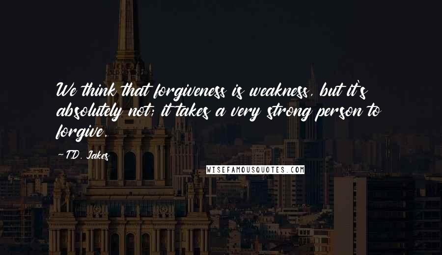 T.D. Jakes Quotes: We think that forgiveness is weakness, but it's absolutely not; it takes a very strong person to forgive.