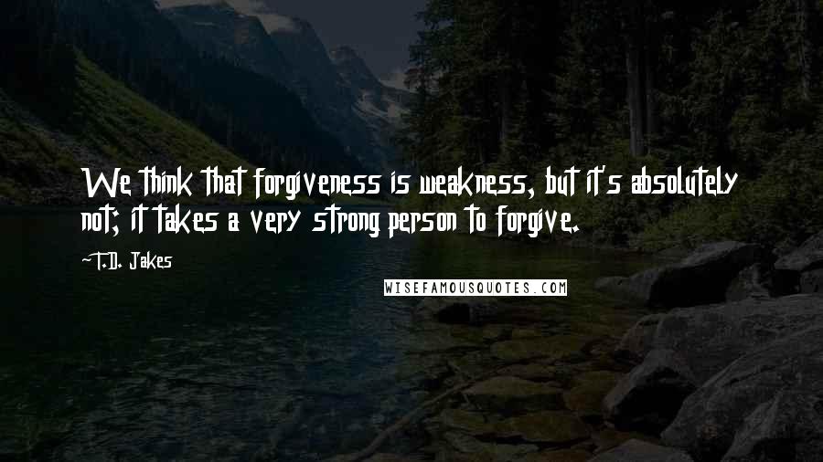 T.D. Jakes Quotes: We think that forgiveness is weakness, but it's absolutely not; it takes a very strong person to forgive.