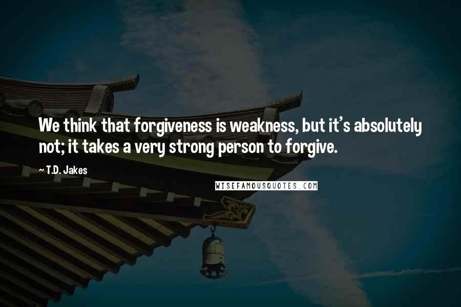 T.D. Jakes Quotes: We think that forgiveness is weakness, but it's absolutely not; it takes a very strong person to forgive.