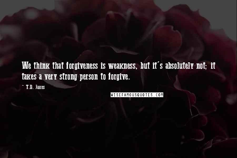 T.D. Jakes Quotes: We think that forgiveness is weakness, but it's absolutely not; it takes a very strong person to forgive.