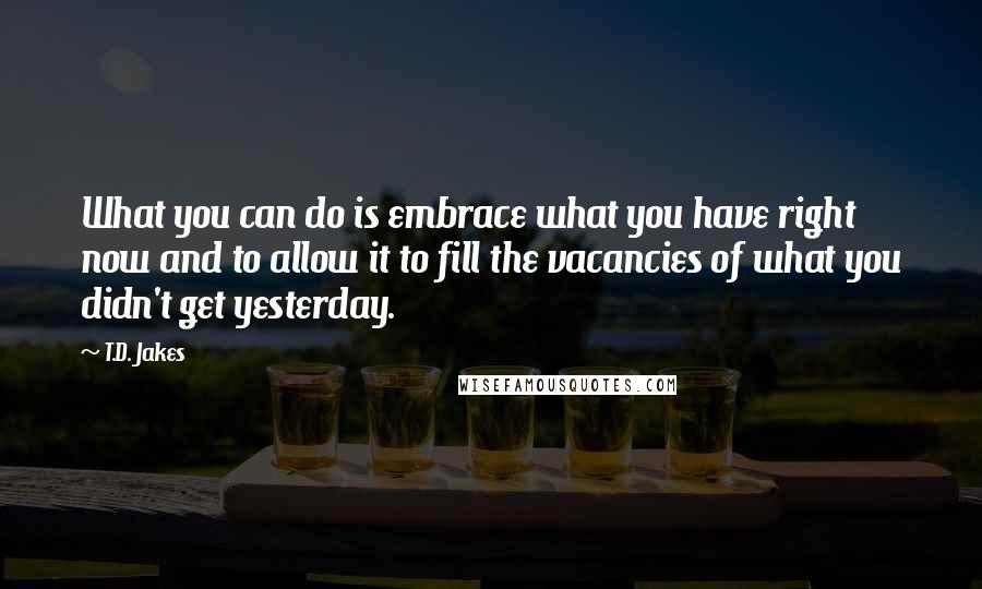 T.D. Jakes Quotes: What you can do is embrace what you have right now and to allow it to fill the vacancies of what you didn't get yesterday.