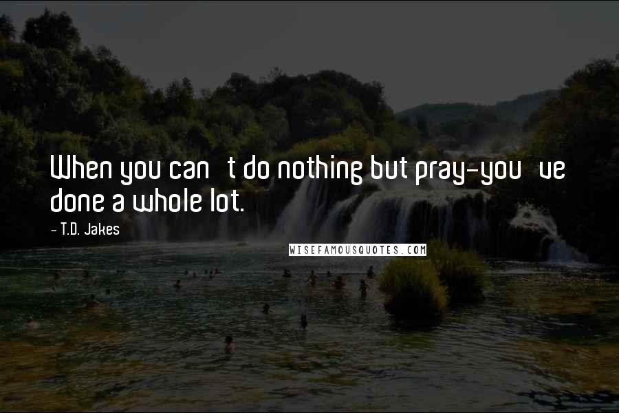 T.D. Jakes Quotes: When you can't do nothing but pray-you've done a whole lot.