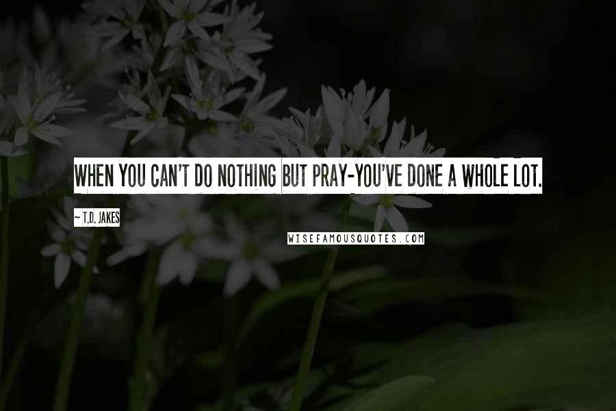 T.D. Jakes Quotes: When you can't do nothing but pray-you've done a whole lot.