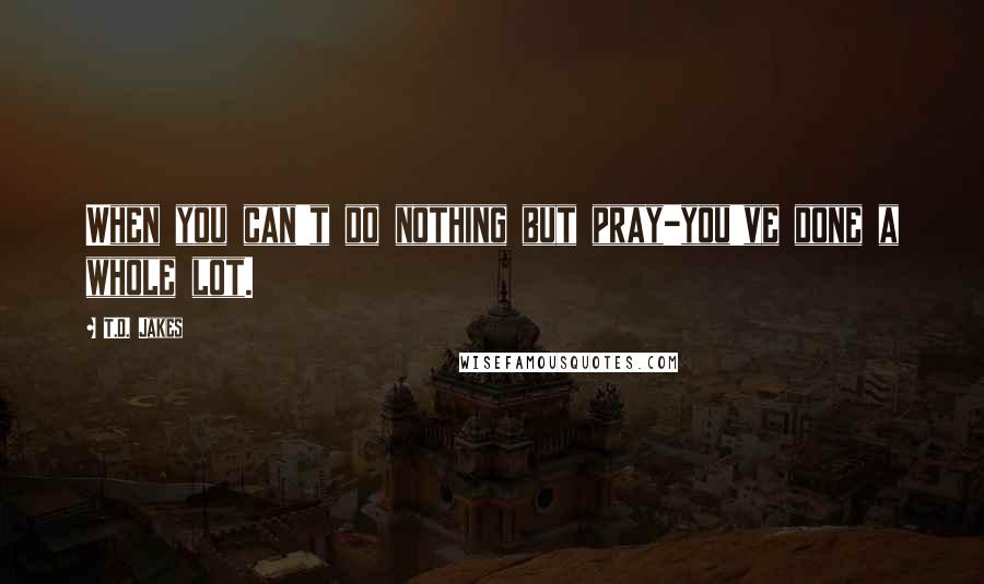 T.D. Jakes Quotes: When you can't do nothing but pray-you've done a whole lot.