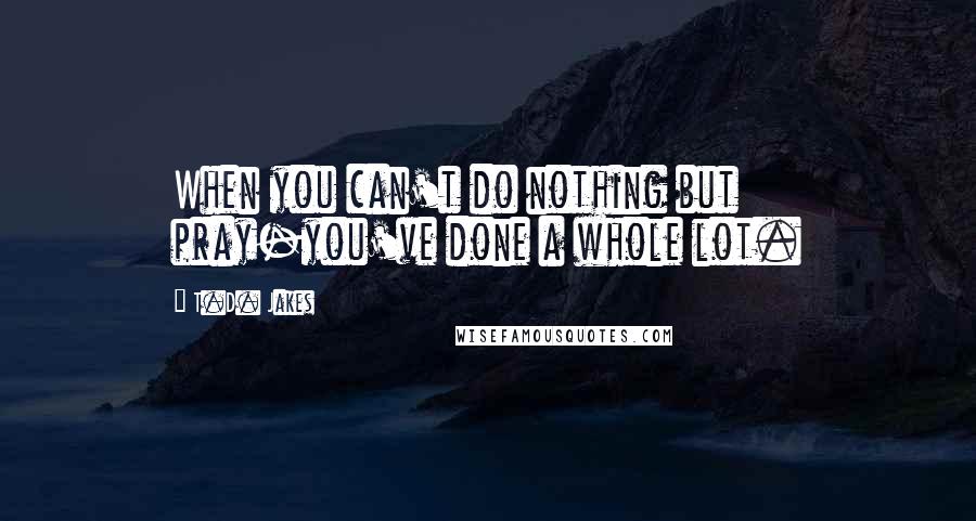 T.D. Jakes Quotes: When you can't do nothing but pray-you've done a whole lot.