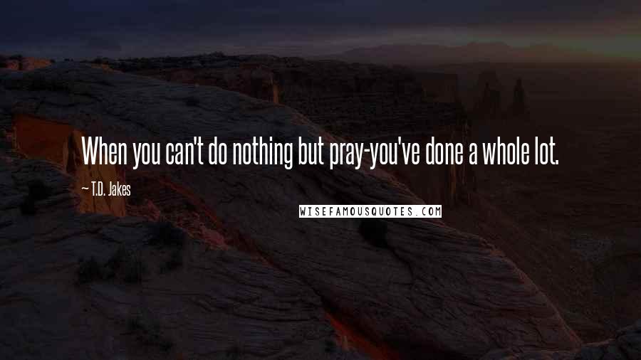 T.D. Jakes Quotes: When you can't do nothing but pray-you've done a whole lot.