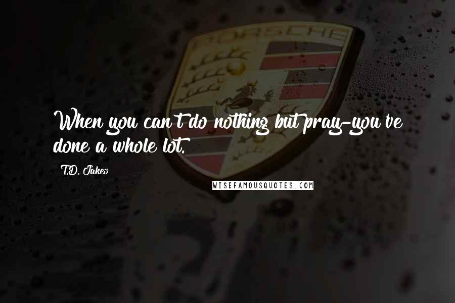 T.D. Jakes Quotes: When you can't do nothing but pray-you've done a whole lot.