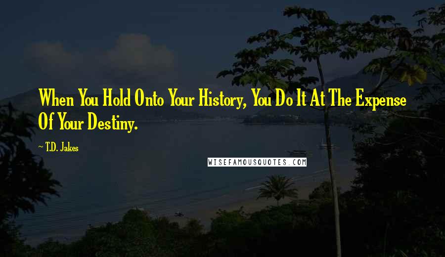 T.D. Jakes Quotes: When You Hold Onto Your History, You Do It At The Expense Of Your Destiny.