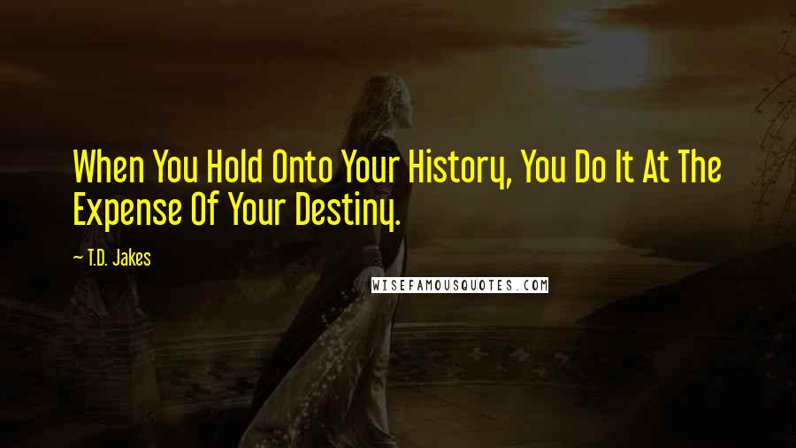 T.D. Jakes Quotes: When You Hold Onto Your History, You Do It At The Expense Of Your Destiny.