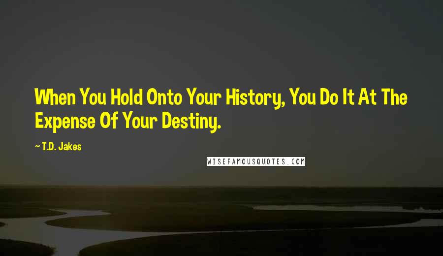 T.D. Jakes Quotes: When You Hold Onto Your History, You Do It At The Expense Of Your Destiny.