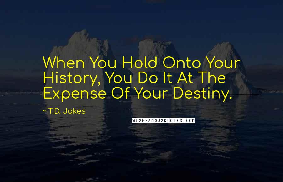 T.D. Jakes Quotes: When You Hold Onto Your History, You Do It At The Expense Of Your Destiny.
