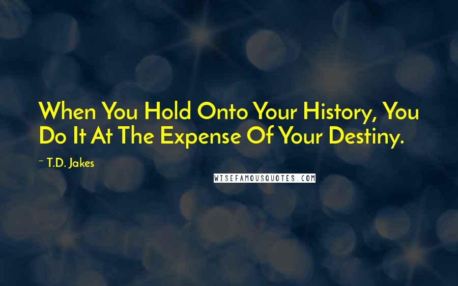 T.D. Jakes Quotes: When You Hold Onto Your History, You Do It At The Expense Of Your Destiny.