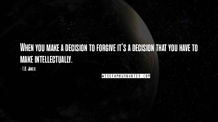 T.D. Jakes Quotes: When you make a decision to forgive it's a decision that you have to make intellectually.