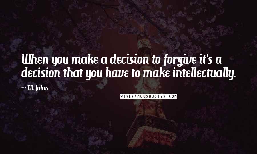 T.D. Jakes Quotes: When you make a decision to forgive it's a decision that you have to make intellectually.