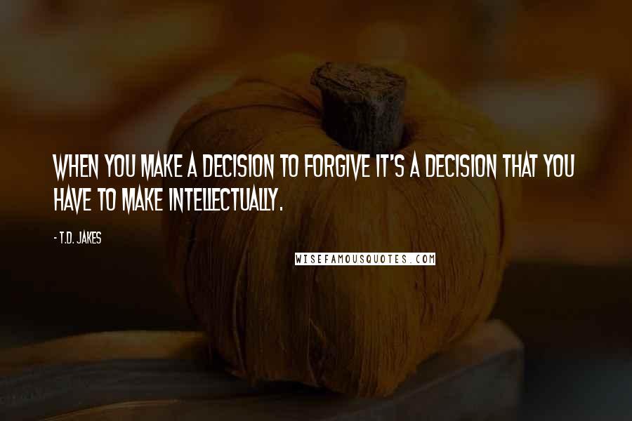 T.D. Jakes Quotes: When you make a decision to forgive it's a decision that you have to make intellectually.