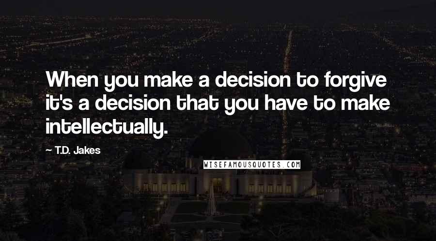 T.D. Jakes Quotes: When you make a decision to forgive it's a decision that you have to make intellectually.