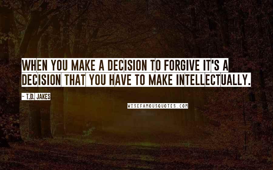 T.D. Jakes Quotes: When you make a decision to forgive it's a decision that you have to make intellectually.