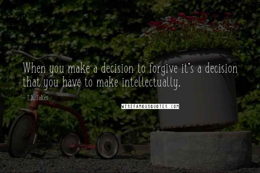 T.D. Jakes Quotes: When you make a decision to forgive it's a decision that you have to make intellectually.