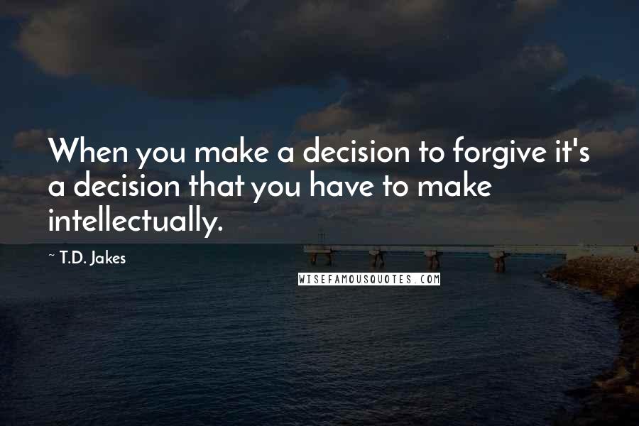 T.D. Jakes Quotes: When you make a decision to forgive it's a decision that you have to make intellectually.