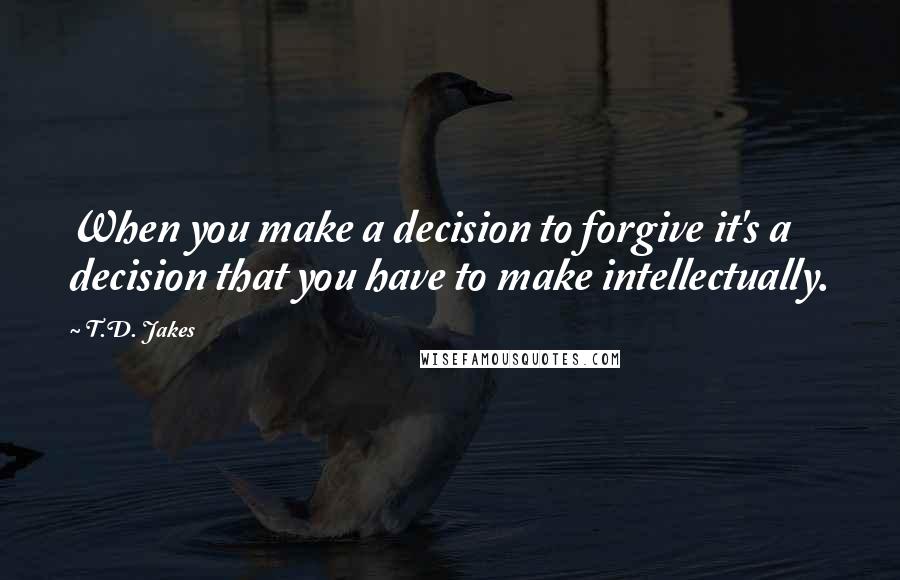 T.D. Jakes Quotes: When you make a decision to forgive it's a decision that you have to make intellectually.